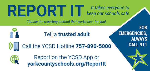 Report it. It takes everyone to keep our schools safe. For emergencies, always call 911. Tell a trusted adult. Call the YCSD Hotline at 757-890-5000. Report on the YCSD App or online at yorkcountyschools.org/ReportIt